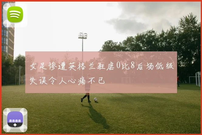 女足惨遭英格兰狂虐0比8后场低级失误令人心痛不已