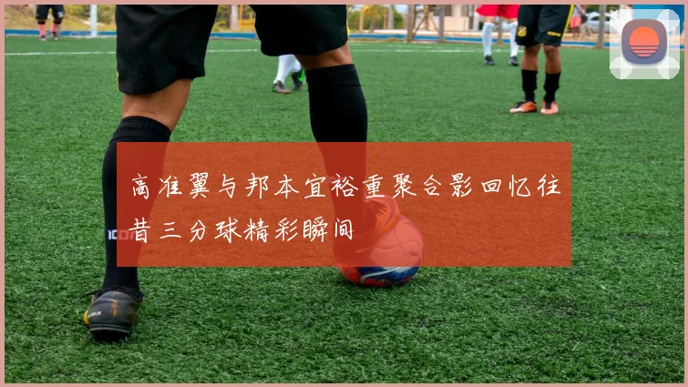 高准翼与邦本宜裕重聚合影回忆往昔三分球精彩瞬间