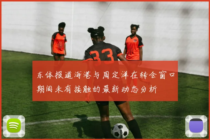 东体报道海港与周定洋在转会窗口期间未有接触的最新动态分析