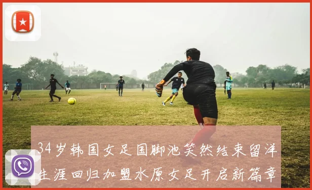 34岁韩国女足国脚池笑然结束留洋生涯回归加盟水原女足开启新篇章