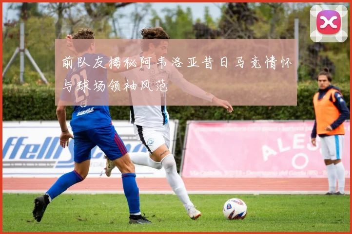 前队友揭秘阿韦洛亚昔日马竞情怀与球场领袖风范