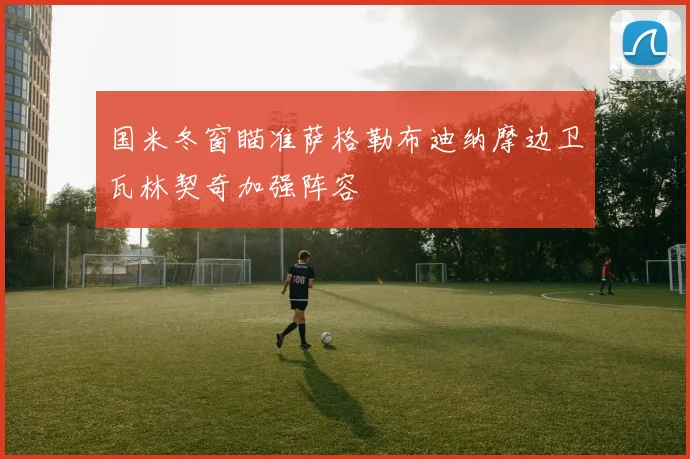 国米冬窗瞄准萨格勒布迪纳摩边卫瓦林契奇加强阵容