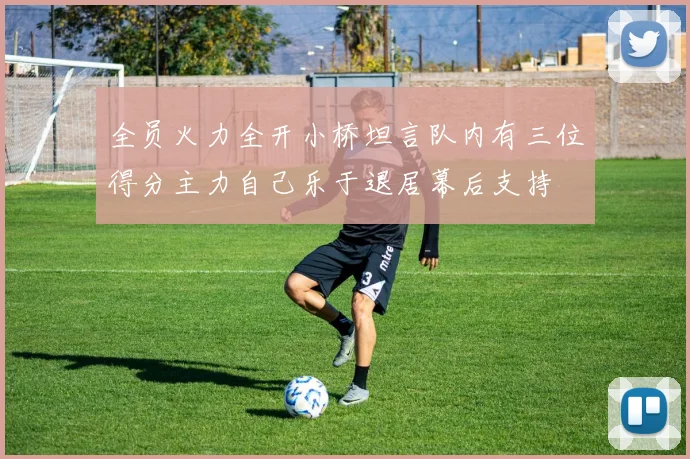 全员火力全开小桥坦言队内有三位得分主力自己乐于退居幕后支持