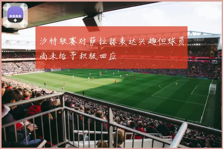 沙特联赛对萨拉赫表达兴趣但球员尚未给予积极回应