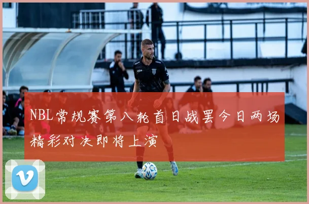 NBL常规赛第八轮首日战罢今日两场精彩对决即将上演
