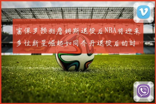 富保罗预测詹姆斯退役后NBA将迎来多位新星崛起如同乔丹退役后的时代