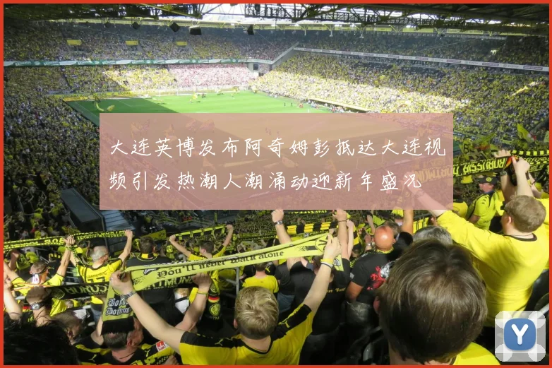 大连英博发布阿奇姆彭抵达大连视频引发热潮人潮涌动迎新年盛况