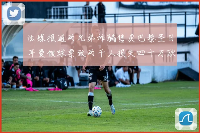 法媒报道两兄弟诈骗售卖巴黎圣日耳曼假球票致两千人损失四十万欧元