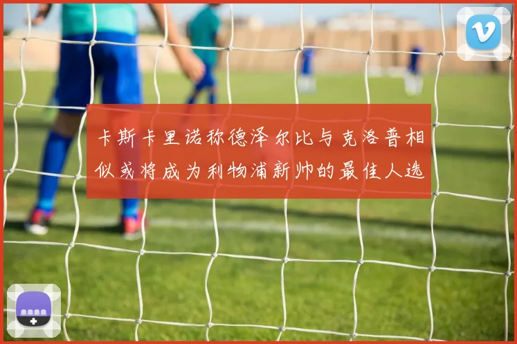 卡斯卡里诺称德泽尔比与克洛普相似或将成为利物浦新帅的最佳人选