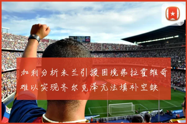 加利分析米兰引援困境弗拉霍维奇难以实现齐尔克泽无法填补空缺
