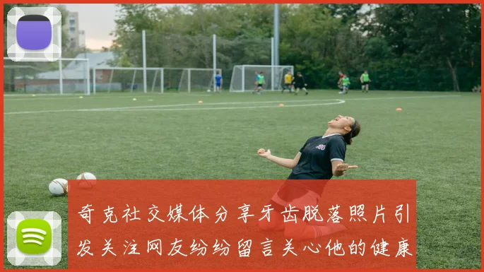 奇克社交媒体分享牙齿脱落照片引发关注网友纷纷留言关心他的健康状况
