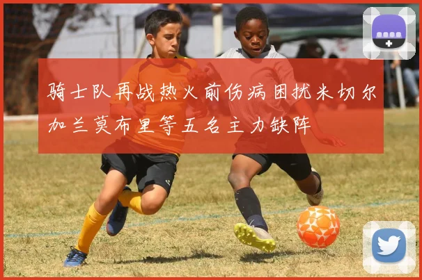 骑士队再战热火前伤病困扰米切尔加兰莫布里等五名主力缺阵