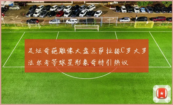 足坛奇葩雕像大盘点萨拉赫C罗大罗法尔考等球星形象奇特引热议