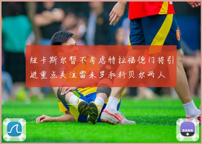 纽卡斯尔暂不考虑特拉福德门将引进重点关注雷米罗和科贝尔两人