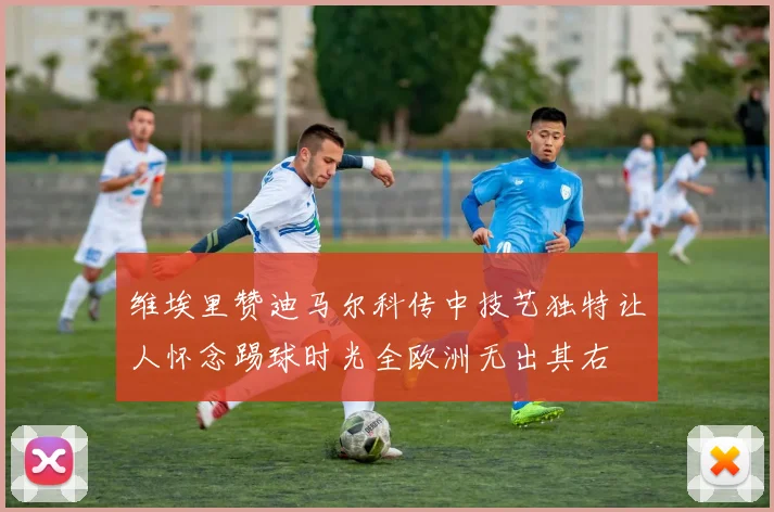 维埃里赞迪马尔科传中技艺独特让人怀念踢球时光全欧洲无出其右