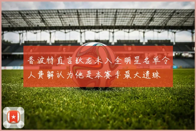 香波特直言狄龙未入全明星名单令人费解认为他是本赛季最大遗珠