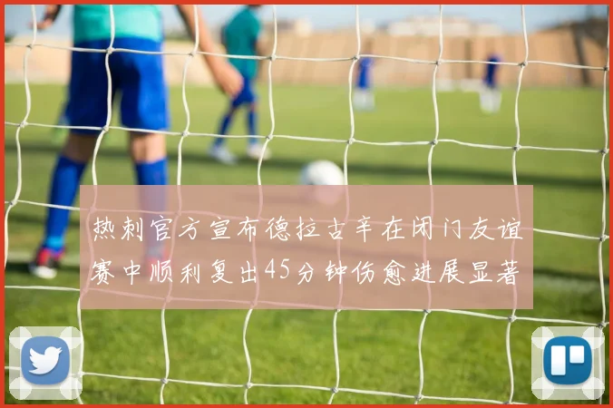 热刺官方宣布德拉古辛在闭门友谊赛中顺利复出45分钟伤愈进展显著