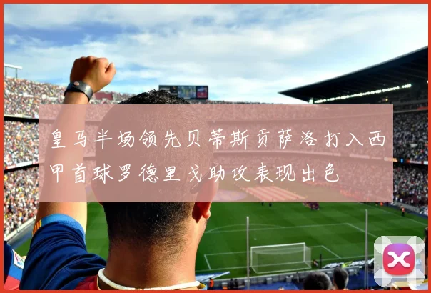 皇马半场领先贝蒂斯贡萨洛打入西甲首球罗德里戈助攻表现出色