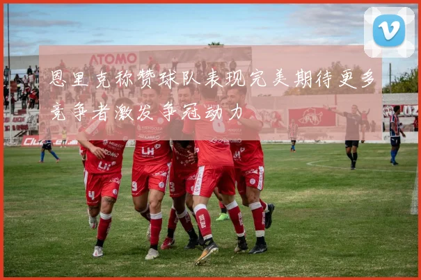 恩里克称赞球队表现完美期待更多竞争者激发争冠动力