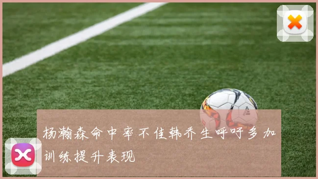 杨瀚森命中率不佳韩乔生呼吁多加训练提升表现