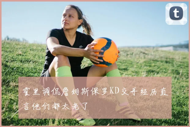 霍里调侃詹姆斯保罗KD交手经历直言他们都太老了