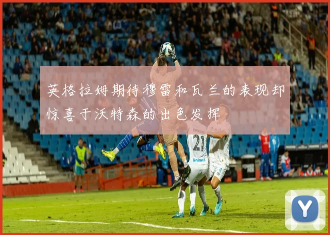 英格拉姆期待穆雷和瓦兰的表现却惊喜于沃特森的出色发挥