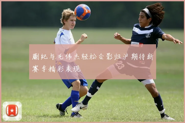 蒯纪与毛伟杰轻松合影归沪期待新赛季精彩表现