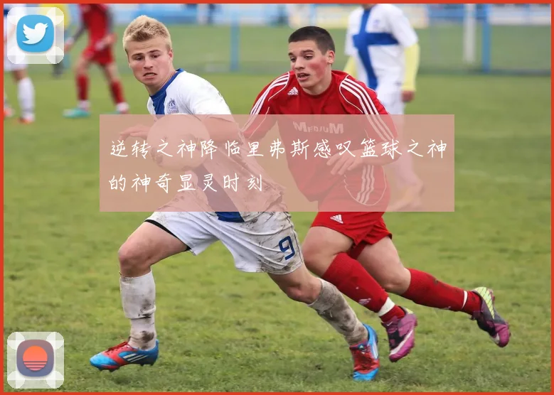 逆转之神降临里弗斯感叹篮球之神的神奇显灵时刻