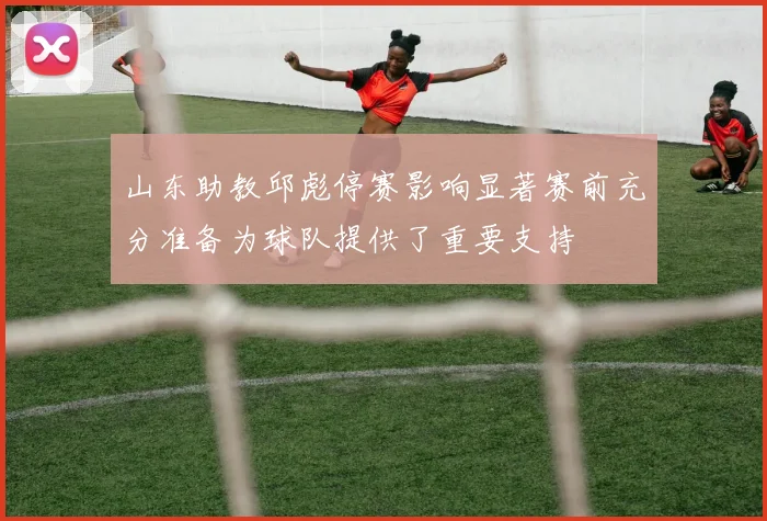 山东助教邱彪停赛影响显著赛前充分准备为球队提供了重要支持