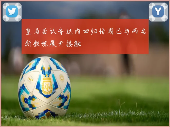 皇马否认齐达内回归传闻已与两名新教练展开接触