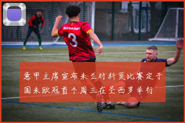 意甲主席宣布米兰对科莫比赛定于国米欧冠首个周三在圣西罗举行