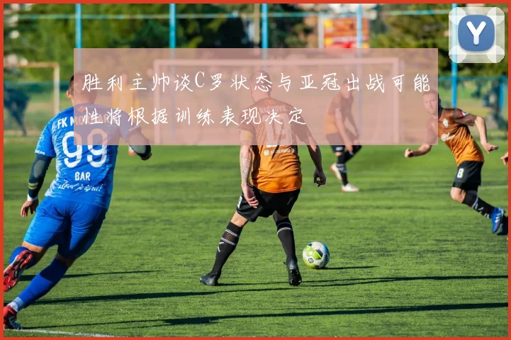 胜利主帅谈C罗状态与亚冠出战可能性将根据训练表现决定