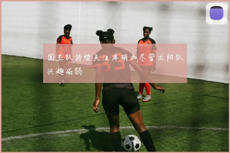 国王队持续关注库明加尽管太阳队兴趣减弱