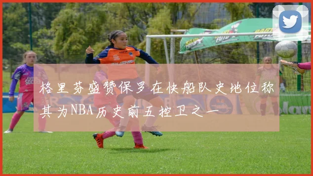 格里芬盛赞保罗在快船队史地位称其为NBA历史前五控卫之一