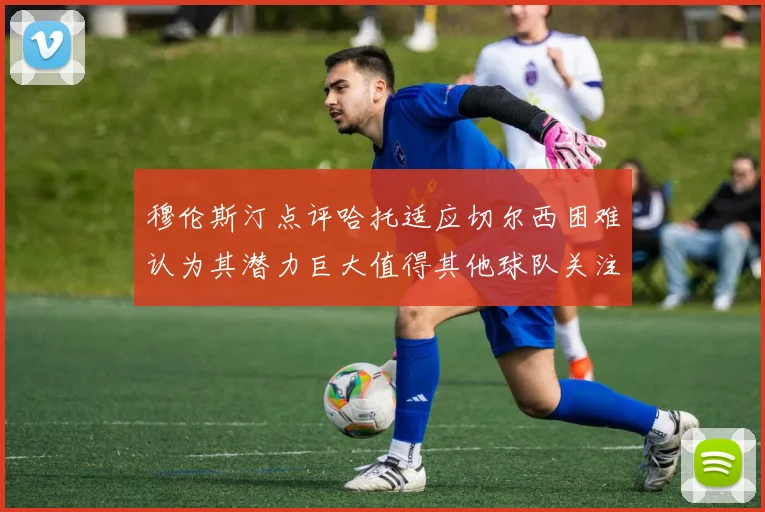 穆伦斯汀点评哈托适应切尔西困难认为其潜力巨大值得其他球队关注